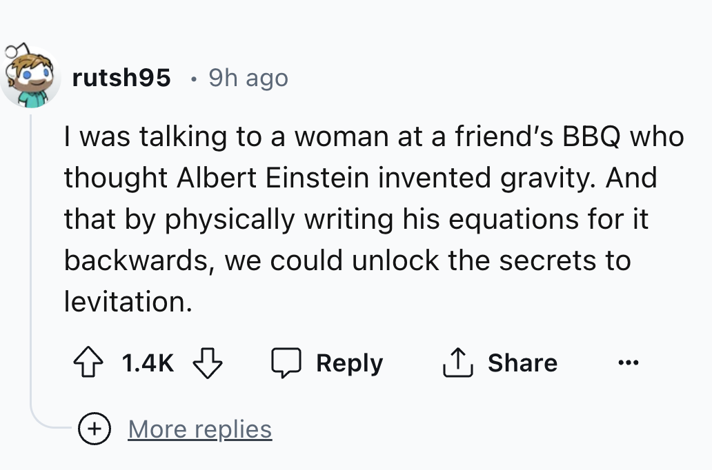 number - rutsh95 9h ago I was talking to a woman at a friend's Bbq who thought Albert Einstein invented gravity. And that by physically writing his equations for it backwards, we could unlock the secrets to levitation. ... More replies